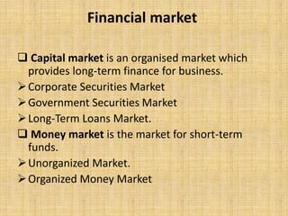 Financial market
 Capital market is an organised market which
provides long-term finance for business.
Corporate Securities Market
Government Securities Market
Long-Term Loans Market.
 Money market is the market for short-term
funds.
Unorganized Market.
Organized Money Market
 