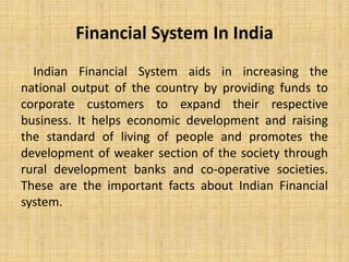 Financial System In India
Indian Financial System aids in increasing the
national output of the country by providing funds to
corporate customers to expand their respective
business. It helps economic development and raising
the standard of living of people and promotes the
development of weaker section of the society through
rural development banks and co-operative societies.
These are the important facts about Indian Financial
system.
 