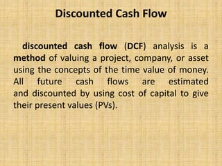 Discounted Cash Flow
discounted cash flow (DCF) analysis is a
method of valuing a project, company, or asset
using the concepts of the time value of money.
All future cash flows are estimated
and discounted by using cost of capital to give
their present values (PVs).
 
