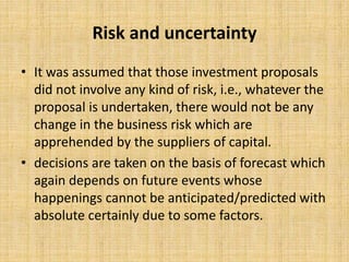 Risk and uncertainty
• It was assumed that those investment proposals
did not involve any kind of risk, i.e., whatever the
proposal is undertaken, there would not be any
change in the business risk which are
apprehended by the suppliers of capital.
• decisions are taken on the basis of forecast which
again depends on future events whose
happenings cannot be anticipated/predicted with
absolute certainly due to some factors.
 