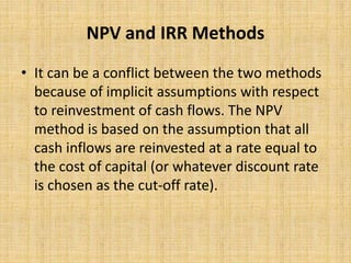 NPV and IRR Methods
• It can be a conflict between the two methods
because of implicit assumptions with respect
to reinvestment of cash flows. The NPV
method is based on the assumption that all
cash inflows are reinvested at a rate equal to
the cost of capital (or whatever discount rate
is chosen as the cut-off rate).
 