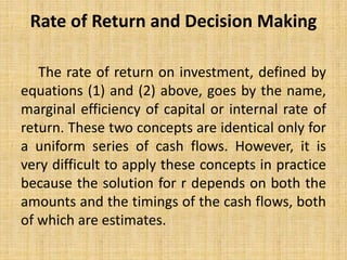 Rate of Return and Decision Making
The rate of return on investment, defined by
equations (1) and (2) above, goes by the name,
marginal efficiency of capital or internal rate of
return. These two concepts are identical only for
a uniform series of cash flows. However, it is
very difficult to apply these concepts in practice
because the solution for r depends on both the
amounts and the timings of the cash flows, both
of which are estimates.
 
