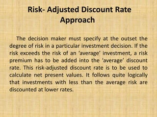 Risk- Adjusted Discount Rate
Approach
The decision maker must specify at the outset the
degree of risk in a particular investment decision. If the
risk exceeds the risk of an ‘average’ investment, a risk
premium has to be added into the ‘average’ discount
rate. This risk-adjusted discount rate is to be used to
calculate net present values. It follows quite logically
that investments with less than the average risk are
discounted at lower rates.
 