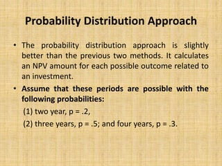 Probability Distribution Approach
• The probability distribution approach is slightly
better than the previous two methods. It calculates
an NPV amount for each possible outcome related to
an investment.
• Assume that these periods are possible with the
following probabilities:
(1) two year, p = .2,
(2) three years, p = .5; and four years, p = .3.
 