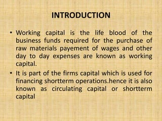 INTRODUCTION
• Working capital is the life blood of the
business funds required for the purchase of
raw materials payement of wages and other
day to day expenses are known as working
capital.
• It is part of the firms capital which is used for
financing shortterm operations.hence it is also
known as circulating capital or shortterm
capital
 