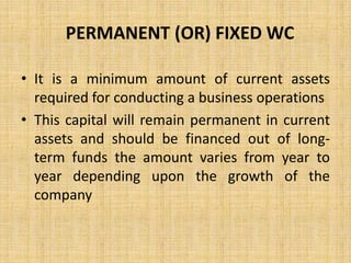 PERMANENT (OR) FIXED WC
• It is a minimum amount of current assets
required for conducting a business operations
• This capital will remain permanent in current
assets and should be financed out of long-
term funds the amount varies from year to
year depending upon the growth of the
company
 