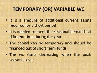 TEMPORARY (OR) VARIABLE WC
• It is a amount of additional current assets
required for a short period
• It is needed to meet the seasonal demands at
different time during the year
• The capital can be temporary and should be
financed out of short term funds
• The wc starts decreasing when the peak
season is over
 