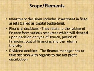 Scope/Elements
• Investment decisions includes investment in fixed
assets (called as capital budgeting).
• Financial decisions - They relate to the raising of
finance from various resources which will depend
upon decision on type of source, period of
financing, cost of financing and the returns
thereby.
• Dividend decision - The finance manager has to
take decision with regards to the net profit
distribution.
 