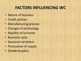 FACTORS INFLUENCING WC
• Nature of business
• Credit policies
• Manufacturing process
• Changes in technology
• Rapidity of turnover
• Business cycle
• Seasonal variations
• Fluctuation of supply
• Dividend policy
 