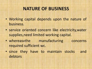 NATURE OF BUSINESS
• Working capital depends upon the nature of
business.
• service oriented concern like electricity,water
supplies,need limited working capital.
• whereasvthe manufacturing concerns
required sufficient wc.
• since they have to maintain stocks and
debtors
 