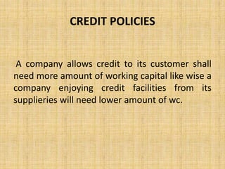 CREDIT POLICIES
A company allows credit to its customer shall
need more amount of working capital like wise a
company enjoying credit facilities from its
supplieries will need lower amount of wc.
 