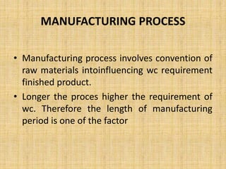 MANUFACTURING PROCESS
• Manufacturing process involves convention of
raw materials intoinfluencing wc requirement
finished product.
• Longer the proces higher the requirement of
wc. Therefore the length of manufacturing
period is one of the factor
 