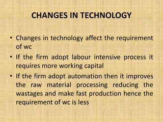 CHANGES IN TECHNOLOGY
• Changes in technology affect the requirement
of wc
• If the firm adopt labour intensive process it
requires more working capital
• If the firm adopt automation then it improves
the raw material processing reducing the
wastages and make fast production hence the
requirement of wc is less
 