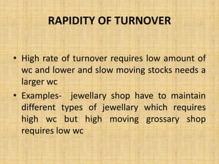 RAPIDITY OF TURNOVER
• High rate of turnover requires low amount of
wc and lower and slow moving stocks needs a
larger wc
• Examples- jewellary shop have to maintain
different types of jewellary which requires
high wc but high moving grossary shop
requires low wc
 