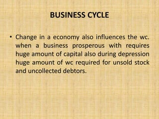 BUSINESS CYCLE
• Change in a economy also influences the wc.
when a business prosperous with requires
huge amount of capital also during depression
huge amount of wc required for unsold stock
and uncollected debtors.
 