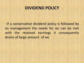 DIVIDEND POLICY
If a conservative dividend policy is followed by
an management the needs for wc can be met
with the retained earnings it consequently
drains of large amount of wc
 
