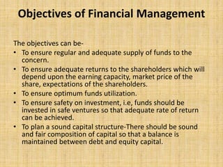 Objectives of Financial Management
The objectives can be-
• To ensure regular and adequate supply of funds to the
concern.
• To ensure adequate returns to the shareholders which will
depend upon the earning capacity, market price of the
share, expectations of the shareholders.
• To ensure optimum funds utilization.
• To ensure safety on investment, i.e, funds should be
invested in safe ventures so that adequate rate of return
can be achieved.
• To plan a sound capital structure-There should be sound
and fair composition of capital so that a balance is
maintained between debt and equity capital.
 
