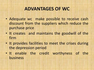 ADVANTAGES OF WC
• Adequate wc make possible to receive cash
discount from the suppliers which reduce the
purchase price
• It creates and maintains the goodwill of the
firm
• It provides facilities to meet the crises during
the depression period
• It enable the credit worthyness of the
business
 