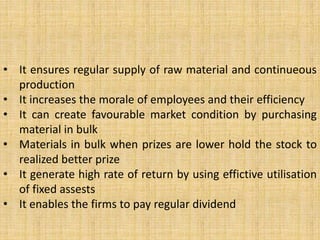 • It ensures regular supply of raw material and continueous
production
• It increases the morale of employees and their efficiency
• It can create favourable market condition by purchasing
material in bulk
• Materials in bulk when prizes are lower hold the stock to
realized better prize
• It generate high rate of return by using effictive utilisation
of fixed assests
• It enables the firms to pay regular dividend
 