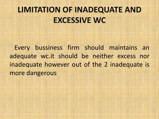 LIMITATION OF INADEQUATE AND
EXCESSIVE WC
Every bussiness firm should maintains an
adequate wc.it should be neither excess nor
inadequate however out of the 2 inadequate is
more dangerous
 