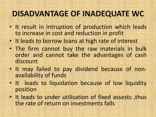 DISADVANTAGE OF INADEQUATE WC
• It result in intruption of production which leads
to increase in cost and reduction in profit
• It leads to borrow loans at high rate of interest
• The firm cannot buy the raw materials in bulk
order and cannot take the advantages of cash
discount
• It may failed to pay dividend because of non-
availability of funds
• It leads to liquidation because of low liquidity
position
• It leads to under utilisation of fixed assests ,thus
the rate of return on investments falls
 