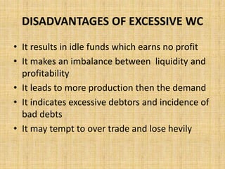 DISADVANTAGES OF EXCESSIVE WC
• It results in idle funds which earns no profit
• It makes an imbalance between liquidity and
profitability
• It leads to more production then the demand
• It indicates excessive debtors and incidence of
bad debts
• It may tempt to over trade and lose hevily
 