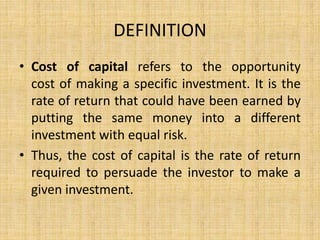 DEFINITION
• Cost of capital refers to the opportunity
cost of making a specific investment. It is the
rate of return that could have been earned by
putting the same money into a different
investment with equal risk.
• Thus, the cost of capital is the rate of return
required to persuade the investor to make a
given investment.
 