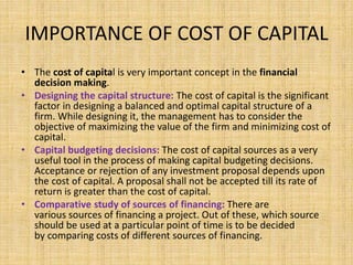 IMPORTANCE OF COST OF CAPITAL
• The cost of capital is very important concept in the financial
decision making.
• Designing the capital structure: The cost of capital is the significant
factor in designing a balanced and optimal capital structure of a
firm. While designing it, the management has to consider the
objective of maximizing the value of the firm and minimizing cost of
capital.
• Capital budgeting decisions: The cost of capital sources as a very
useful tool in the process of making capital budgeting decisions.
Acceptance or rejection of any investment proposal depends upon
the cost of capital. A proposal shall not be accepted till its rate of
return is greater than the cost of capital.
• Comparative study of sources of financing: There are
various sources of financing a project. Out of these, which source
should be used at a particular point of time is to be decided
by comparing costs of different sources of financing.
 