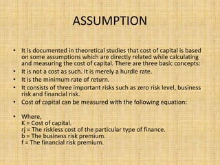 ASSUMPTION
• It is documented in theoretical studies that cost of capital is based
on some assumptions which are directly related while calculating
and measuring the cost of capital. There are three basic concepts:
• It is not a cost as such. It is merely a hurdle rate.
• It is the minimum rate of return.
• It consists of three important risks such as zero risk level, business
risk and financial risk.
• Cost of capital can be measured with the following equation:
• Where,
K = Cost of capital.
rj = The riskless cost of the particular type of finance.
b = The business risk premium.
f = The financial risk premium.
 