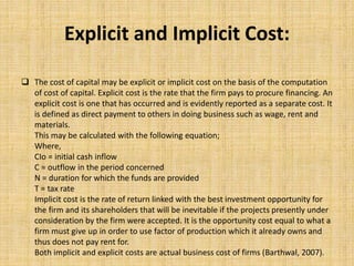Explicit and Implicit Cost:
 The cost of capital may be explicit or implicit cost on the basis of the computation
of cost of capital. Explicit cost is the rate that the firm pays to procure financing. An
explicit cost is one that has occurred and is evidently reported as a separate cost. It
is defined as direct payment to others in doing business such as wage, rent and
materials.
This may be calculated with the following equation;
Where,
CIo = initial cash inflow
C = outflow in the period concerned
N = duration for which the funds are provided
T = tax rate
Implicit cost is the rate of return linked with the best investment opportunity for
the firm and its shareholders that will be inevitable if the projects presently under
consideration by the firm were accepted. It is the opportunity cost equal to what a
firm must give up in order to use factor of production which it already owns and
thus does not pay rent for.
Both implicit and explicit costs are actual business cost of firms (Barthwal, 2007).
 