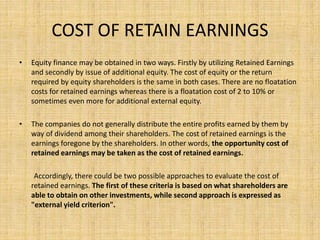COST OF RETAIN EARNINGS
• Equity finance may be obtained in two ways. Firstly by utilizing Retained Earnings
and secondly by issue of additional equity. The cost of equity or the return
required by equity shareholders is the same in both cases. There are no floatation
costs for retained earnings whereas there is a floatation cost of 2 to 10% or
sometimes even more for additional external equity.
• The companies do not generally distribute the entire profits earned by them by
way of dividend among their shareholders. The cost of retained earnings is the
earnings foregone by the shareholders. In other words, the opportunity cost of
retained earnings may be taken as the cost of retained earnings.
Accordingly, there could be two possible approaches to evaluate the cost of
retained earnings. The first of these criteria is based on what shareholders are
able to obtain on other investments, while second approach is expressed as
"external yield criterion".
 