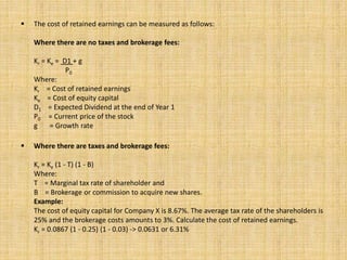  The cost of retained earnings can be measured as follows:
Where there are no taxes and brokerage fees:
Kr = Ke = D1 + g
P0
Where:
Kr = Cost of retained earnings
Ke = Cost of equity capital
D1 = Expected Dividend at the end of Year 1
P0 = Current price of the stock
g = Growth rate
 Where there are taxes and brokerage fees:
Kr = Ke (1 - T) (1 - B)
Where:
T = Marginal tax rate of shareholder and
B = Brokerage or commission to acquire new shares.
Example:
The cost of equity capital for Company X is 8.67%. The average tax rate of the shareholders is
25% and the brokerage costs amounts to 3%. Calculate the cost of retained earnings.
Kr = 0.0867 (1 - 0.25) (1 - 0.03) -> 0.0631 or 6.31%
 