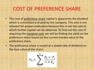 COST OF PREFERENCE SHARE
• The cost of preference share capital is apparently the dividend
which is committed and paid by the company. This cost is not
relevant for project evaluation because this is not the cost at
which further capital can be obtained. To find out the cost of
acquiring the marginal cost, we will be finding the yield on the
preference share based on the current market value of the
preference share.
• The preference share is issued at a stated rate of dividend on
the face value of the share.
 