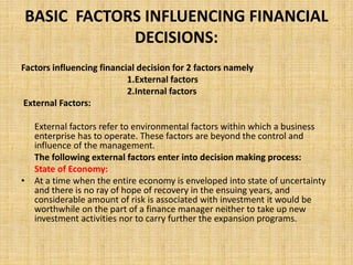 BASIC FACTORS INFLUENCING FINANCIAL
DECISIONS:
Factors influencing financial decision for 2 factors namely
1.External factors
2.Internal factors
External Factors:
External factors refer to environmental factors within which a business
enterprise has to operate. These factors are beyond the control and
influence of the management.
The following external factors enter into decision making process:
State of Economy:
• At a time when the entire economy is enveloped into state of uncertainty
and there is no ray of hope of recovery in the ensuing years, and
considerable amount of risk is associated with investment it would be
worthwhile on the part of a finance manager neither to take up new
investment activities nor to carry further the expansion programs.
 