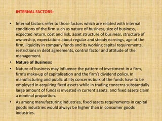 INTERNAL FACTORS:
• Internal factors refer to those factors which are related with internal
conditions of the firm such as nature of business, size of business,
expected return, cost and risk, asset structure of business, structure of
ownership, expectations about regular and steady earnings, age of the
firm, liquidity in company funds and its working capital requirements,
restrictions in debt agreements, control factor and attitude of the
management.
• Nature of Business:
• Nature of business may influence the pattern of investment in a firm,
firm’s make-up of capitalisation and the firm’s dividend policy. In
manufacturing and public utility concerns bulk of the funds have to be
employed in acquiring fixed assets while in trading concerns substantially
large amount of funds is invested in current assets, and fixed assets claim
a nominal proportion.
• As among manufacturing industries, fixed assets requirements in capital
goods industries would always be higher than in consumer goods
industries.
 