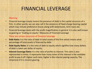 FINANCIAL LEVERAGE
Meaning
• Financial leverage simply means the presence of debt in the capital structure of a
firm. In other words, we can also call it the existence of fixed-charge bearing capital
which may include preference shares along with debentures, term loans etc.
• Financial leverage deals with the profit magnification in general. It is also well known
as gearing or ‘trading on equity’. Measures of Financial Leverage
There are various measures of Financial Leverage
• Debt Ratio: It is the ratio of debt to total assets of the firm which means what
percentage of total assets is financed by debt.
• Debt Equity Ratio: It is the ratio of debt to equity which signifies how many dollars
of debt is taken per dollar of equity.
• Interest Coverage Ratio: It is the ratio of profits to interest. This ratio is also
represented in times. It represents how many times of the interest is the available
profit to pay it off. Higher such ratio, higher is the interest paying capacity. The
reciprocal of it is income gearing.
 