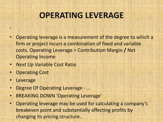 OPERATING LEVERAGE
'
• Operating leverage is a measurement of the degree to which a
firm or project incurs a combination of fixed and variable
costs. Operating Leverage = Contribution Margin / Net
Operating Income
• Next Up Variable Cost Ratio
• Operating Cost
• Leverage
• Degree Of Operating Leverage - ...
• BREAKING DOWN 'Operating Leverage'
• Operating leverage may be used for calculating a company’s
breakeven point and substantially affecting profits by
changing its pricing structure..
 
