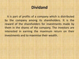 Dividand
It is part of profits of a company which is distributed
by the company among its shareholders. It is the
reward of the shareholders for investments made by
them in the shares of the company. The investors are
interested in earning the maximum return on their
investments and to maximise their wealth.
 