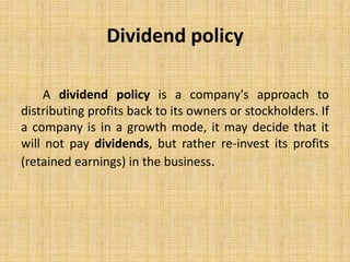 Dividend policy
A dividend policy is a company's approach to
distributing profits back to its owners or stockholders. If
a company is in a growth mode, it may decide that it
will not pay dividends, but rather re-invest its profits
(retained earnings) in the business.
 