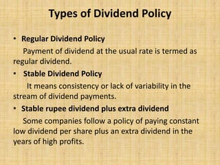 Types of Dividend Policy
• Regular Dividend Policy
Payment of dividend at the usual rate is termed as
regular dividend.
• Stable Dividend Policy
It means consistency or lack of variability in the
stream of dividend payments.
• Stable rupee dividend plus extra dividend
Some companies follow a policy of paying constant
low dividend per share plus an extra dividend in the
years of high profits.
 