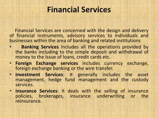 Financial Services
Financial Services are concerned with the design and delivery
of financial instruments, advisory services to individuals and
businesses within the area of banking and related institutions
• Banking Services Includes all the operations provided by
the banks including to the simple deposit and withdrawal of
money to the issue of loans, credit cards etc.
• Foreign Exchange services Includes currency exchange,
foreign exchange banking or the wire transfer.
• Investment Services: It generally includes the asset
management, hedge fund management and the custody
services.
• Insurance Services: It deals with the selling of insurance
policies, brokerages, insurance underwriting or the
reinsurance.
 