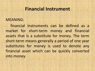Financial Instrument
MEANING:
financial Instruments can be defined as a
market for short-term money and financial
assets that is a substitute for money. The term
short-term means generally a period of one year
substitutes for money is used to denote any
financial asset which can be quickly converted
into money.
 