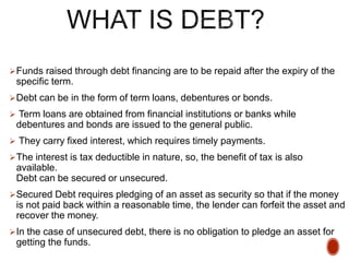 Funds raised through debt financing are to be repaid after the expiry of the
specific term.
Debt can be in the form of term loans, debentures or bonds.
 Term loans are obtained from financial institutions or banks while
debentures and bonds are issued to the general public.
 They carry fixed interest, which requires timely payments.
The interest is tax deductible in nature, so, the benefit of tax is also
available.
Debt can be secured or unsecured.
Secured Debt requires pledging of an asset as security so that if the money
is not paid back within a reasonable time, the lender can forfeit the asset and
recover the money.
In the case of unsecured debt, there is no obligation to pledge an asset for
getting the funds.
 