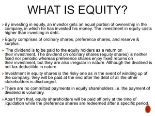 By investing in equity, an investor gets an equal portion of ownership in the
company, in which he has invested his money. The investment in equity costs
higher than investing in debt.
Equity comprises of ordinary shares, preference shares, and reserve &
surplus.
 The dividend is to be paid to the equity holders as a return on
their investment. The dividend on ordinary shares (equity shares) is neither
fixed nor periodic whereas preference shares enjoy fixed returns on
their investment, but they are also irregular in nature. Although the dividend is
not tax deductible in nature
Investment in equity shares is the risky one as in the event of winding up of
the company; they will be paid at the end after the debt of all the other
stakeholders is discharged.
There are no committed payments in equity shareholders i.e. the payment of
dividend is voluntary.
Apart from that, equity shareholders will be paid off only at the time of
liquidation while the preference shares are redeemed after a specific period.
 
