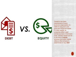 Capital is the basic
requirement of every
business organization, to
fulfill the long term and
short term financial needs.
To raise capital, an
enterprise either used
owned sources or borrowed
ones. Owned capital can be
in the form of equity,
whereas borrowed capital
refers to the company’s
owed funds or say debt
 