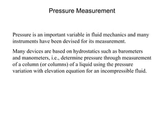Pressure Measurement Pressure is an important variable in fluid mechanics and many instruments have been devised for its measurement. Many devices are based on hydrostatics such as barometers and manometers, i.e., determine pressure through measurement of a column (or columns) of a liquid using the pressure variation with elevation equation for an incompressible fluid. 