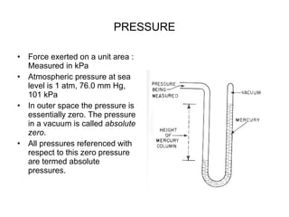 PRESSURE Force exerted on a unit area : Measured in kPa Atmospheric pressure at sea level is 1 atm, 76.0 mm Hg, 101 kPa In outer space the pressure is essentially zero. The pressure in a vacuum is called  absolute zero . All pressures referenced with respect to this zero pressure are termed absolute pressures.  
