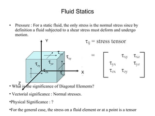 Fluid Statics Pressure : For a static fluid, the only stress is the normal stress since by definition a fluid subjected to a shear stress must deform and undergo motion.  What is the significance of Diagonal Elements? Vectorial significance : Normal stresses. Physical Significance : ? For the general case, the stress on a fluid element or at a point is a tensor X Y Z  xy  xz  yz  yx  zx  zy 