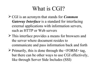 What is CGI?
 CGI is an acronym that stands for Common
  Gateway Interface is a standard for interfacing
  external applications with information servers,
  such as HTTP or Web servers
 This interface provides a means for browsers and
  the server where document resides to
  communicate and pass information back and forth
 Primarily, this is done through the <FORM> tag,
  but there can be other ways to use CGI effectively,
  like through Server Side Includes (SSI)
 