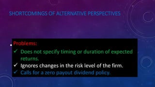 SHORTCOMINGS OF ALTERNATIVE PERSPECTIVES
• Earning Per Share maximisation :Problems:
 Does not specify timing or duration of expected
returns.
 Ignores changes in the risk level of the firm.
 Calls for a zero payout dividend policy.
 